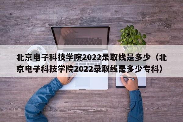北京电子科技学院2022录取线是多少（北京电子科技学院2022录取线是多少专科）