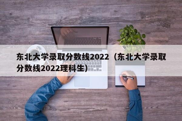 东北大学录取分数线2022（东北大学录取分数线2022理科生）