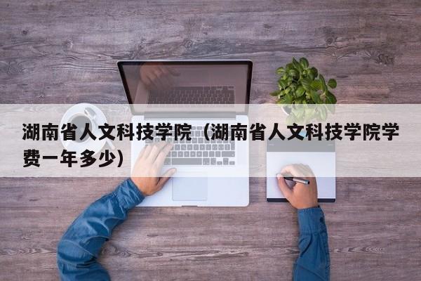 湖南省人文科技学院（湖南省人文科技学院学费一年多少）
