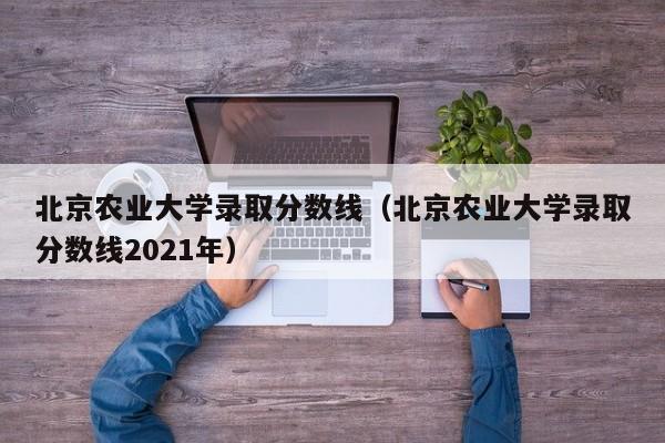 北京农业大学录取分数线（北京农业大学录取分数线2021年）