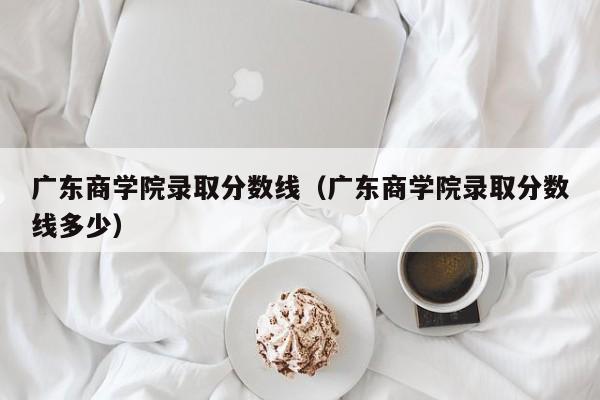 广东商学院录取分数线（广东商学院录取分数线多少）