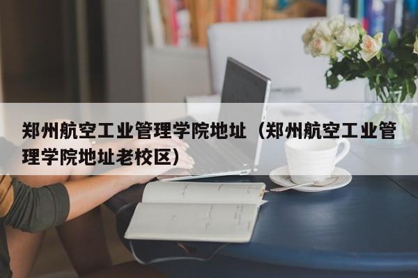 郑州航空工业管理学院地址（郑州航空工业管理学院地址老校区）