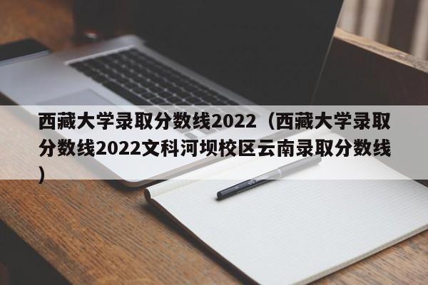 西藏大学录取分数线2022（西藏大学录取分数线2022文科河坝校区云南录取分数线）