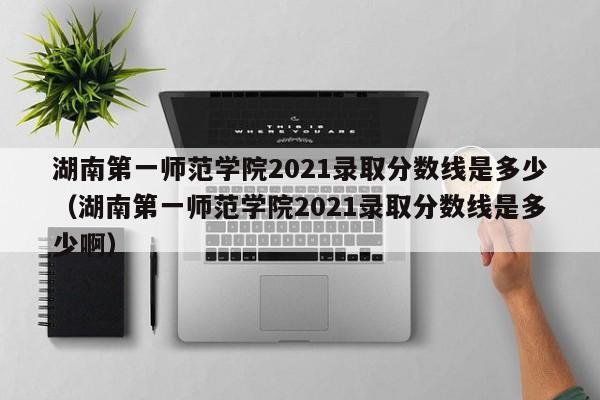湖南第一师范学院2021录取分数线是多少（湖南第一师范学院2021录取分数线是多少啊）