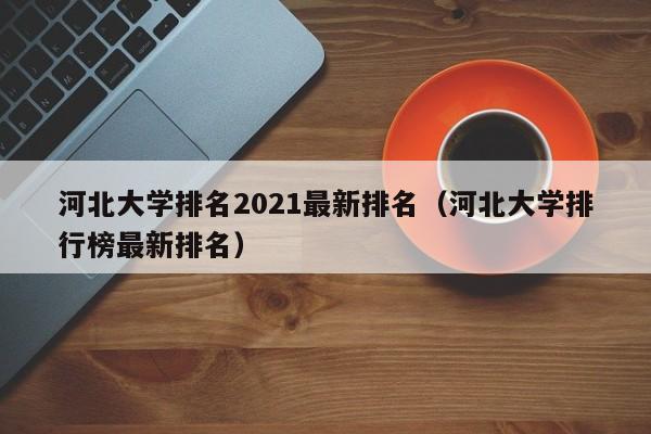 河北大学排名2021最新排名（河北大学排行榜最新排名）
