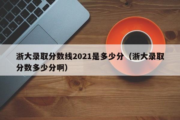 浙大录取分数线2021是多少分（浙大录取分数多少分啊）