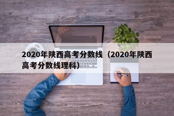 2020年陕西高考分数线（2020年陕西高考分数线理科）