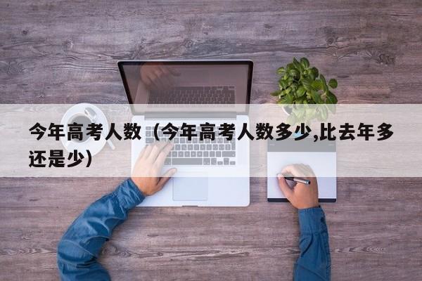 今年高考人数（今年高考人数多少,比去年多还是少）