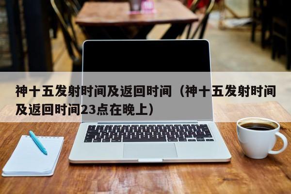 神十五发射时间及返回时间（神十五发射时间及返回时间23点在晚上）