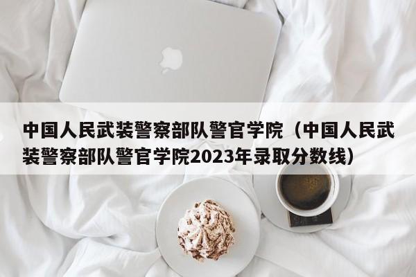中国人民武装警察部队警官学院（中国人民武装警察部队警官学院2023年录取分数线）