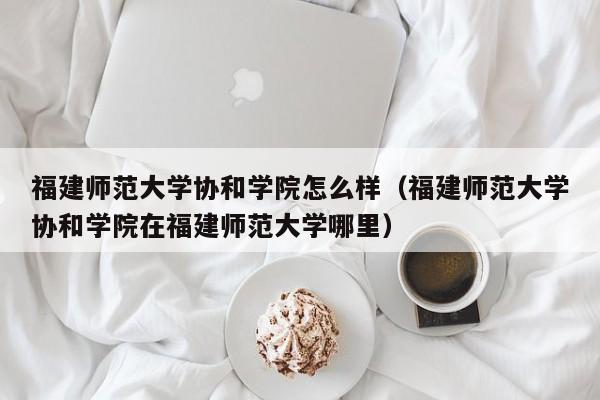 福建师范大学协和学院怎么样（福建师范大学协和学院在福建师范大学哪里）