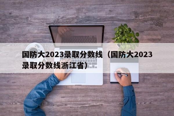 国防大2023录取分数线（国防大2023录取分数线浙江省）
