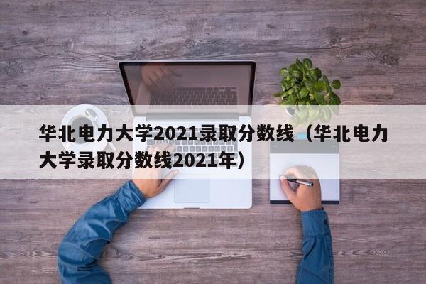华北电力大学2021录取分数线（华北电力大学录取分数线2021年）