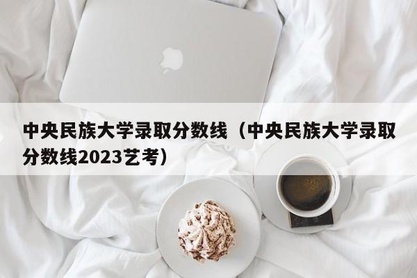 中央民族大学录取分数线（中央民族大学录取分数线2023艺考）