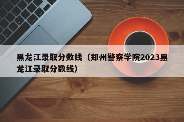 黑龙江录取分数线（郑州警察学院2023黑龙江录取分数线）