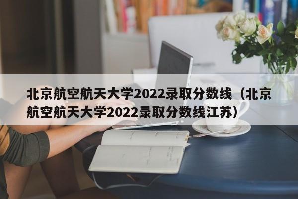北京航空航天大学2022录取分数线（北京航空航天大学2022录取分数线江苏）