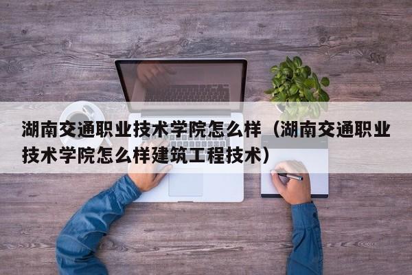 湖南交通职业技术学院怎么样（湖南交通职业技术学院怎么样建筑工程技术）