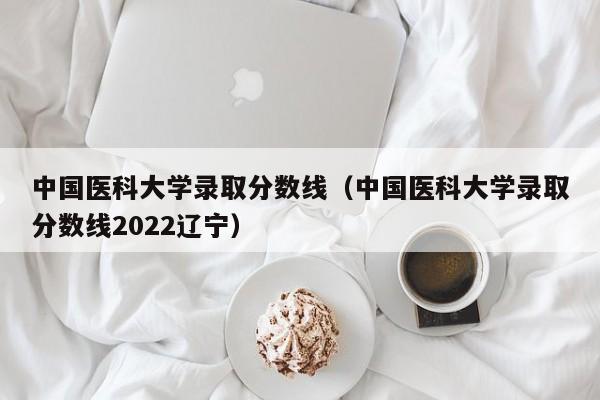 中国医科大学录取分数线（中国医科大学录取分数线2022辽宁）