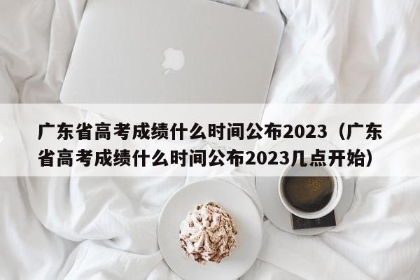 广东省高考成绩什么时间公布2023（广东省高考成绩什么时间公布2023几点开始）