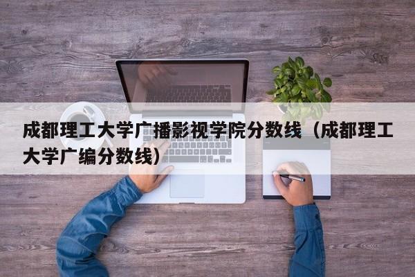 成都理工大学广播影视学院分数线（成都理工大学广编分数线）