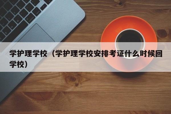 学护理学校（学护理学校安排考证什么时候回学校）
