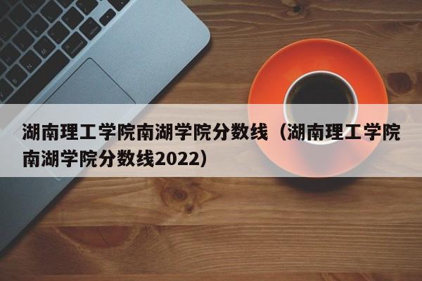 湖南理工学院南湖学院分数线（湖南理工学院南湖学院分数线2022）