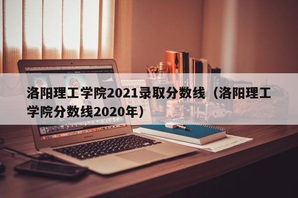 洛阳理工学院2021录取分数线（洛阳理工学院分数线2020年）