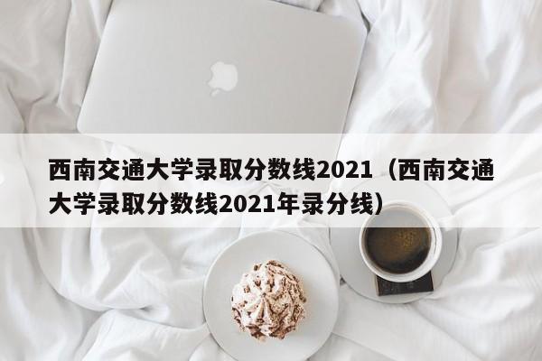 西南交通大学录取分数线2021（西南交通大学录取分数线2021年录分线）