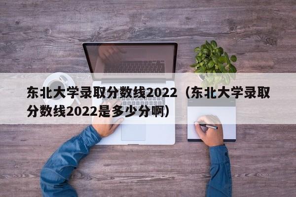 东北大学录取分数线2022（东北大学录取分数线2022是多少分啊）