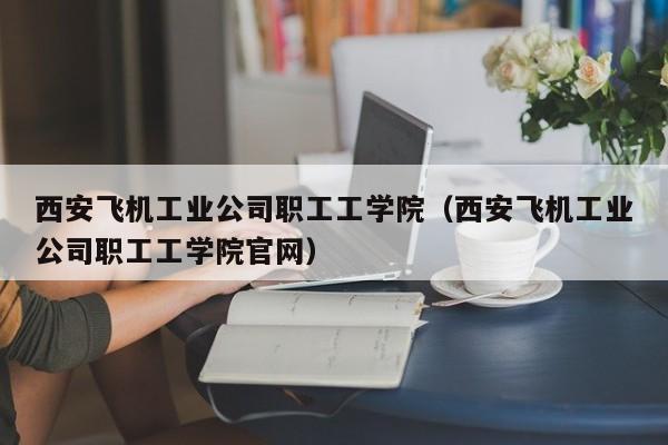 西安飞机工业公司职工工学院（西安飞机工业公司职工工学院官网）