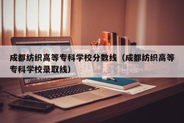成都纺织高等专科学校分数线（成都纺织高等专科学校录取线）