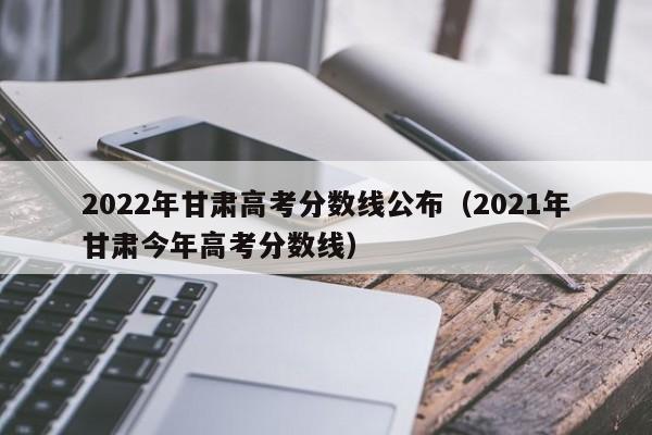 2022年甘肃高考分数线公布（2021年甘肃今年高考分数线）