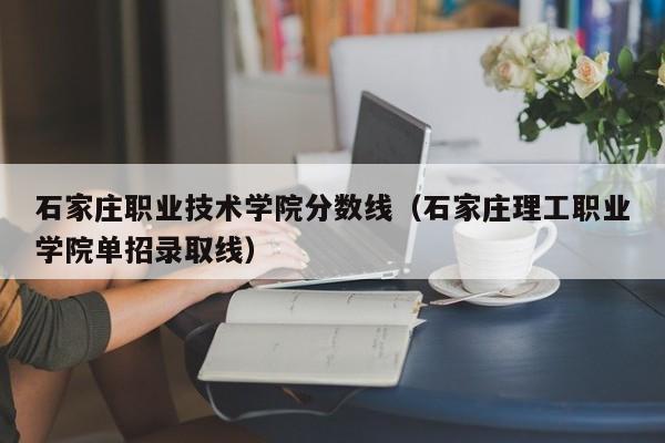 石家庄职业技术学院分数线（石家庄理工职业学院单招录取线）