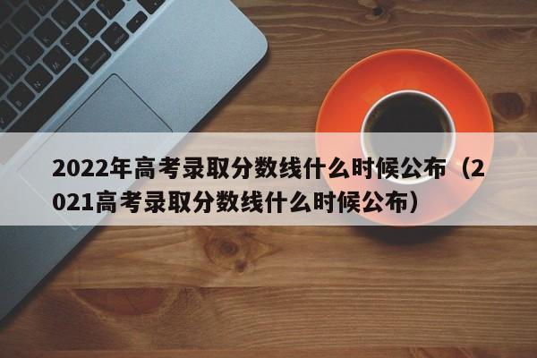 2022年高考录取分数线什么时候公布（2021高考录取分数线什么时候公布）