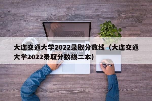 大连交通大学2022录取分数线（大连交通大学2022录取分数线二本）