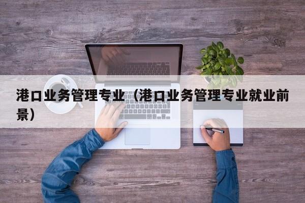 港口业务管理专业（港口业务管理专业就业前景）