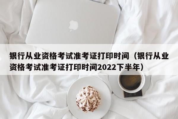 银行从业资格考试准考证打印时间（银行从业资格考试准考证打印时间2022下半年）