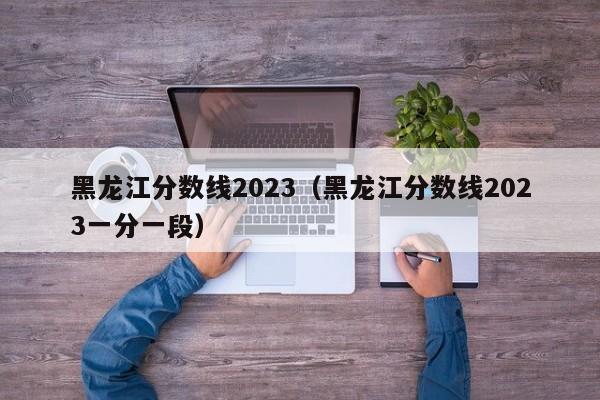 黑龙江分数线2023（黑龙江分数线2023一分一段）