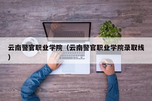 云南警官职业学院（云南警官职业学院录取线）