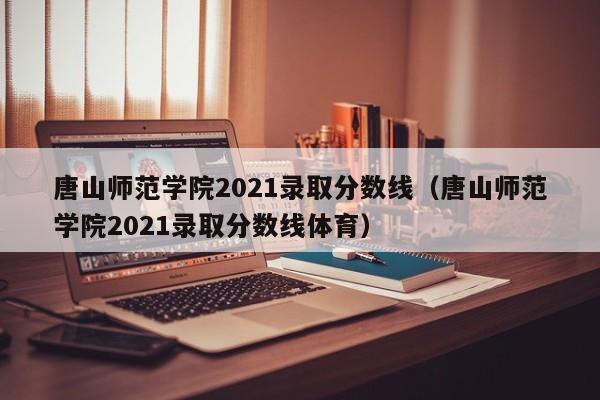 唐山师范学院2021录取分数线（唐山师范学院2021录取分数线体育）
