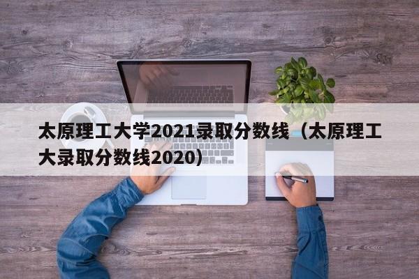 太原理工大学2021录取分数线（太原理工大录取分数线2020）