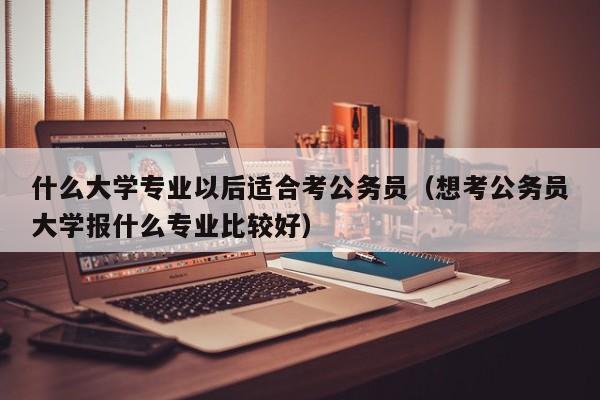 什么大学专业以后适合考公务员（想考公务员大学报什么专业比较好）