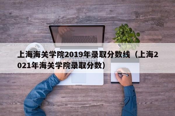 上海海关学院2019年录取分数线（上海2021年海关学院录取分数）