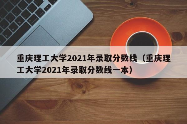 重庆理工大学2021年录取分数线（重庆理工大学2021年录取分数线一本）