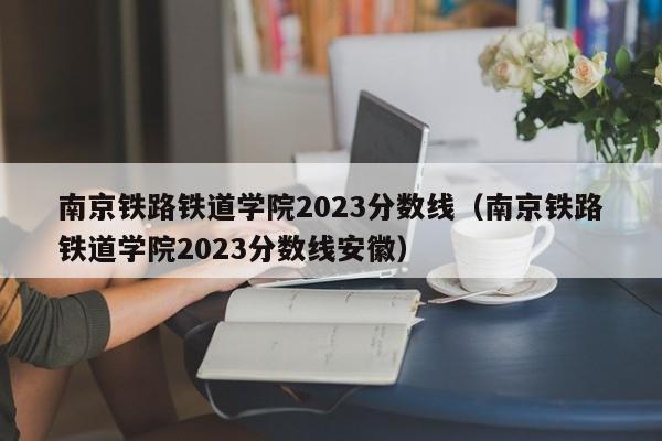 南京铁路铁道学院2023分数线（南京铁路铁道学院2023分数线安徽）