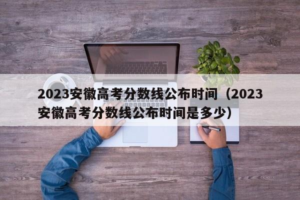 2023安徽高考分数线公布时间（2023安徽高考分数线公布时间是多少）