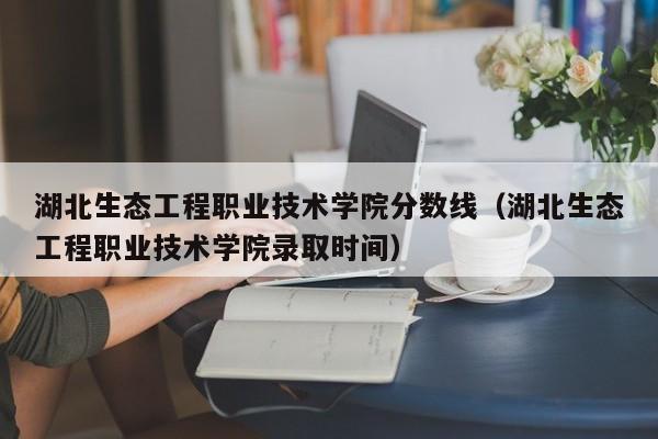 湖北生态工程职业技术学院分数线（湖北生态工程职业技术学院录取时间）