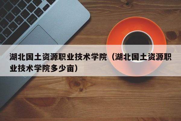 湖北国土资源职业技术学院（湖北国土资源职业技术学院多少亩）