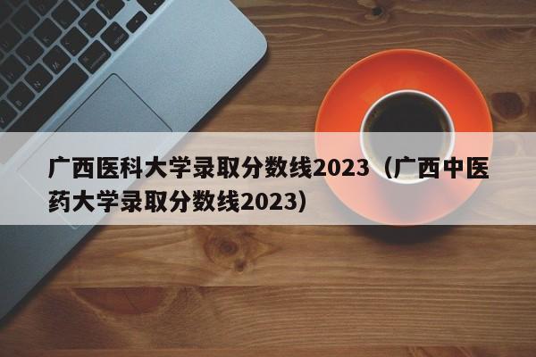广西医科大学录取分数线2023（广西中医药大学录取分数线2023）