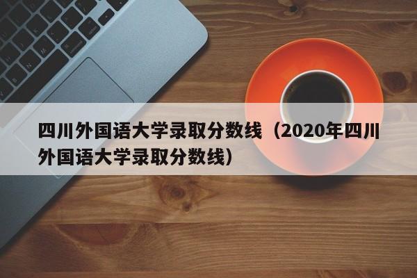 四川外国语大学录取分数线（2020年四川外国语大学录取分数线）